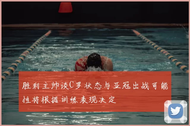 胜利主帅谈C罗状态与亚冠出战可能性将根据训练表现决定