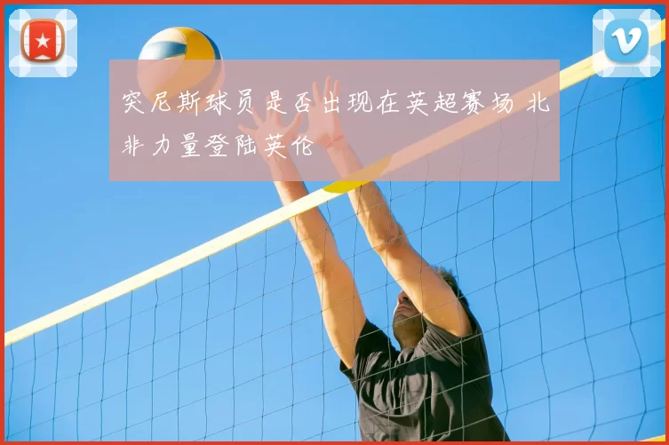 突尼斯球员是否出现在英超赛场 北非力量登陆英伦