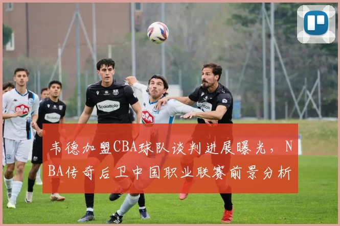 韦德加盟CBA球队谈判进展曝光，NBA传奇后卫中国职业联赛前景分析