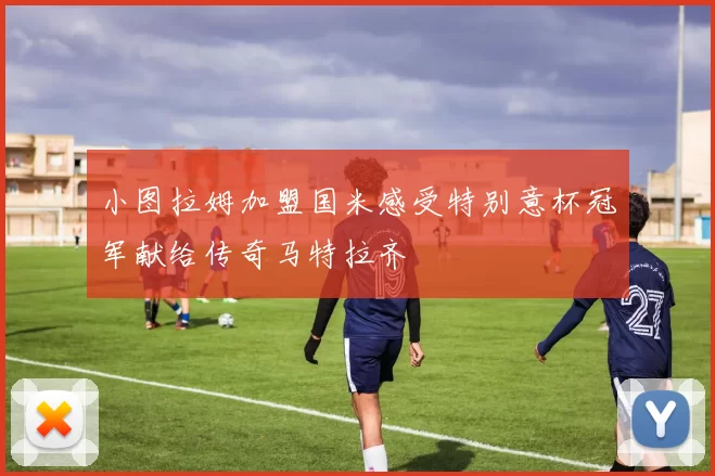 小图拉姆加盟国米感受特别意杯冠军献给传奇马特拉齐
