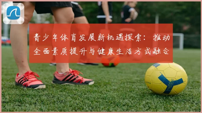 青少年体育发展新机遇探索：推动全面素质提升与健康生活方式融合创新