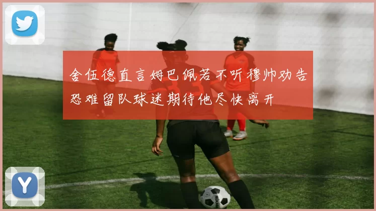 舍伍德直言姆巴佩若不听穆帅劝告恐难留队球迷期待他尽快离开
