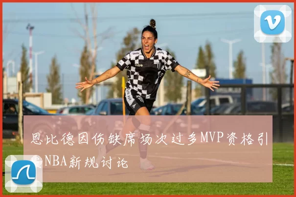 恩比德因伤缺席场次过多MVP资格引发NBA新规讨论