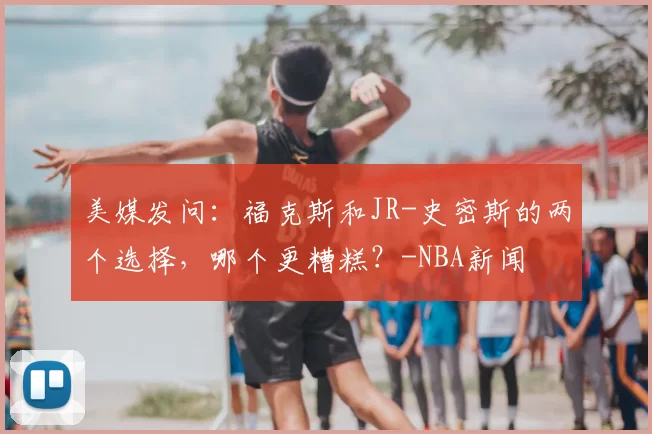 美媒发问：福克斯和JR-史密斯的两个选择，哪个更糟糕？-NBA新闻