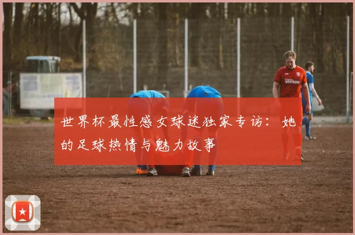 世界杯最性感女球迷独家专访：她的足球热情与魅力故事