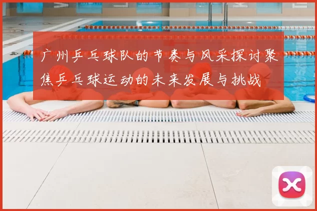 广州乒乓球队的节奏与风采探讨聚焦乒乓球运动的未来发展与挑战
