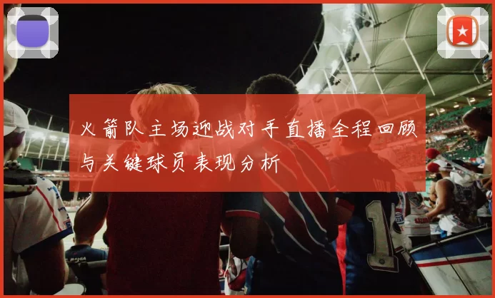 火箭队主场迎战对手直播全程回顾与关键球员表现分析