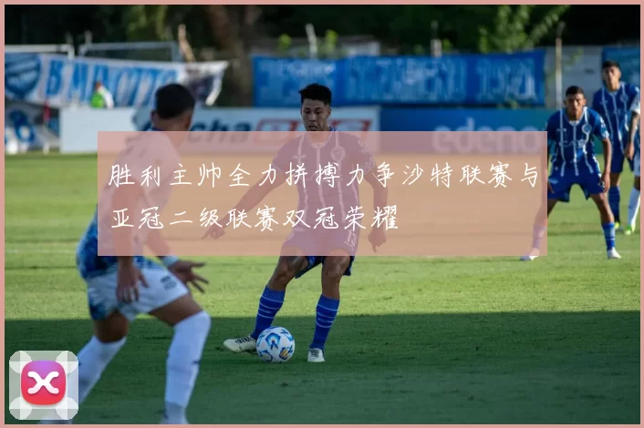 胜利主帅全力拼搏力争沙特联赛与亚冠二级联赛双冠荣耀