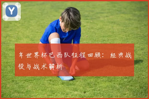 年世界杯巴西队征程回顾：经典战役与战术解析