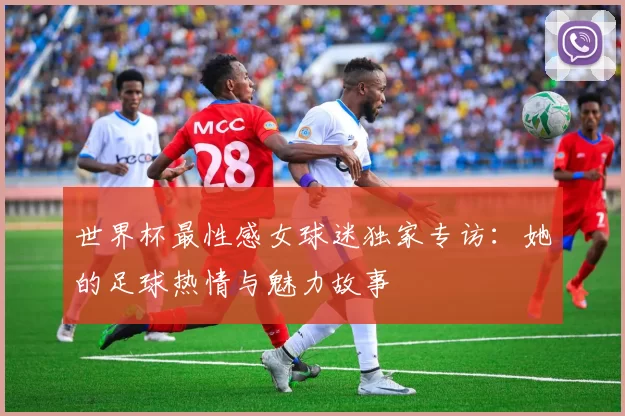 世界杯最性感女球迷独家专访：她的足球热情与魅力故事