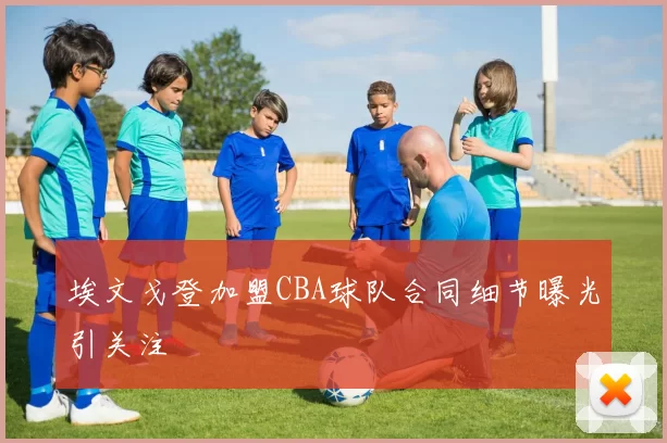 埃文戈登加盟CBA球队合同细节曝光引关注