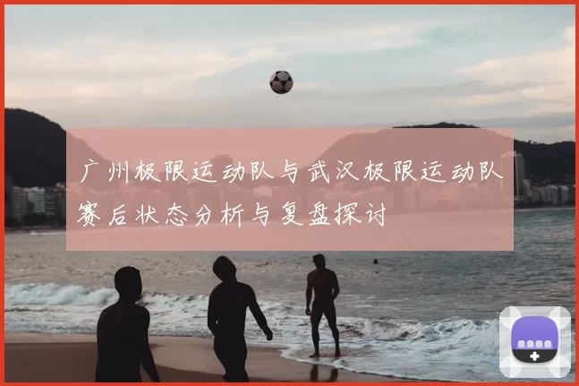 广州极限运动队与武汉极限运动队赛后状态分析与复盘探讨