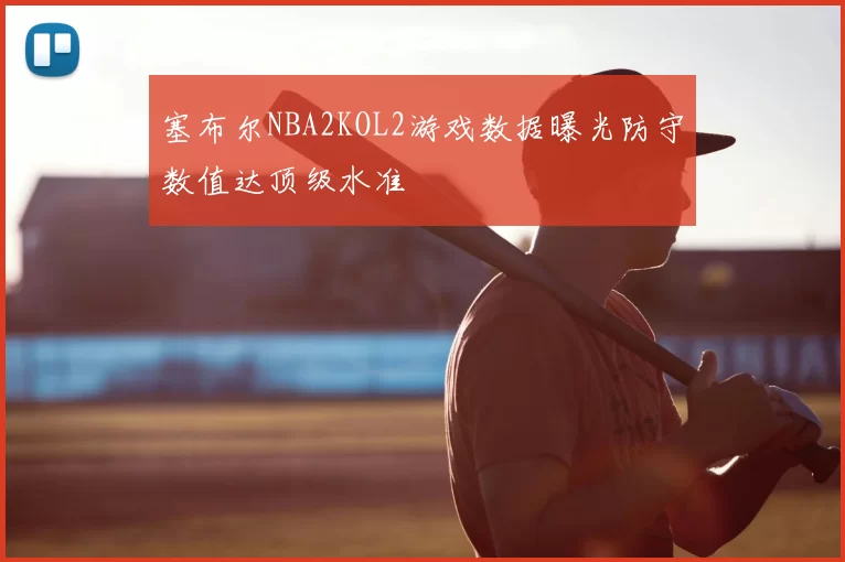 塞布尔NBA2KOL2游戏数据曝光防守数值达顶级水准