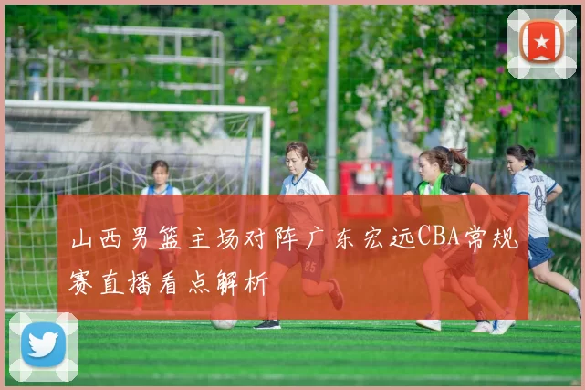 山西男篮主场对阵广东宏远CBA常规赛直播看点解析
