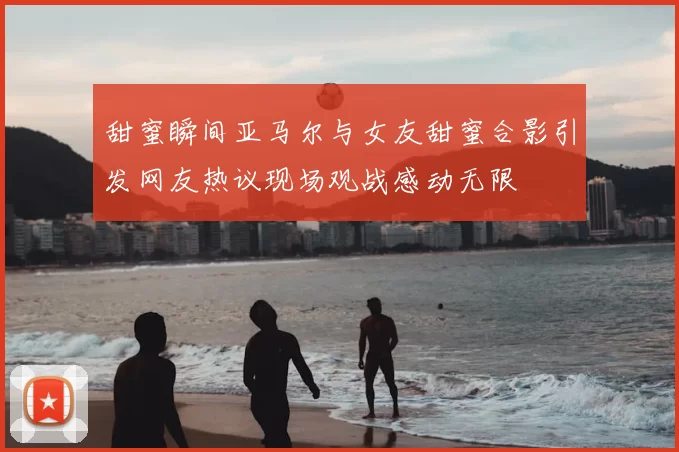 甜蜜瞬间亚马尔与女友甜蜜合影引发网友热议现场观战感动无限
