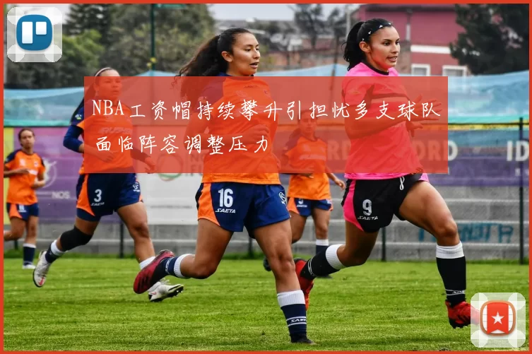 NBA工资帽持续攀升引担忧多支球队面临阵容调整压力